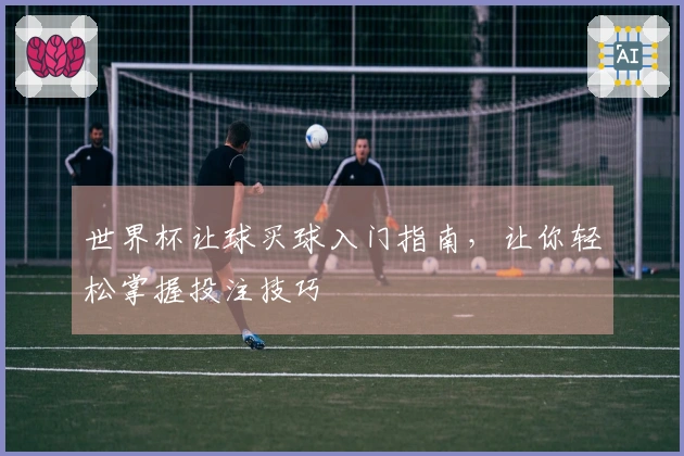 世界杯让球买球入门指南，让你轻松掌握投注技巧